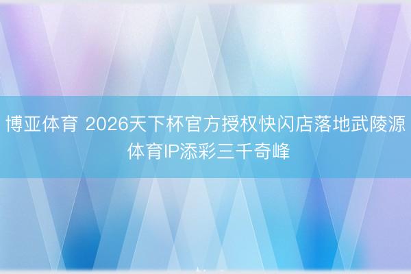 博亚体育 2026天下杯官方授权快闪店落地武陵源 体育IP添彩三千奇峰