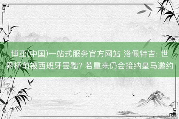 博亚(中国)一站式服务官方网站 洛佩特吉: 世界杯前被西班牙罢黜? 若重来仍会接纳皇马邀约