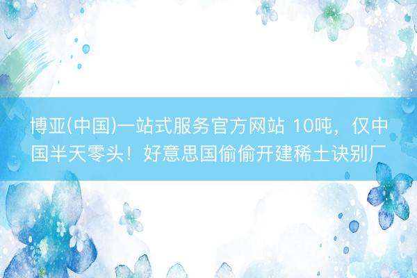 博亚(中国)一站式服务官方网站 10吨，仅中国半天零头！好意思国偷偷开建稀土诀别厂