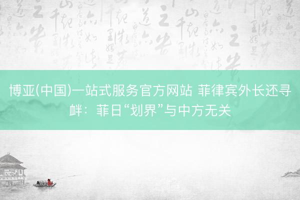 博亚(中国)一站式服务官方网站 菲律宾外长还寻衅：菲日“划界”与中方无关