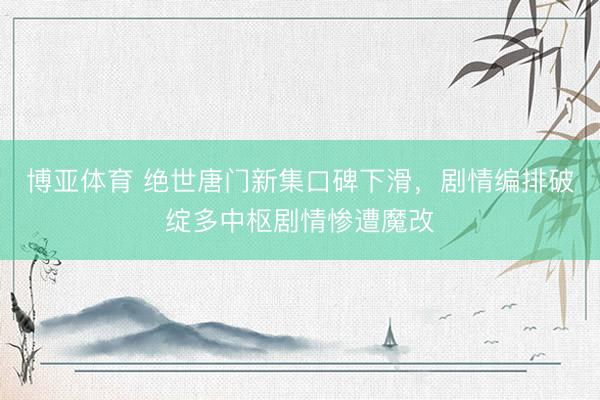 博亚体育 绝世唐门新集口碑下滑，剧情编排破绽多中枢剧情惨遭魔改