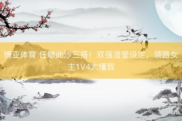 博亚体育 任敏此沙三搭！双强澄莹设定，领路女主1V4太懂我