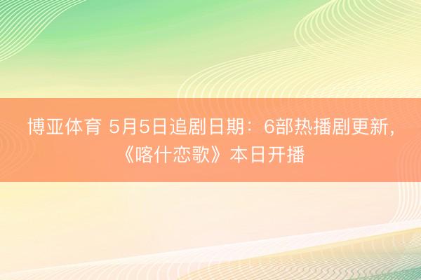 博亚体育 5月5日追剧日期：6部热播剧更新，《喀什恋歌》本日开播