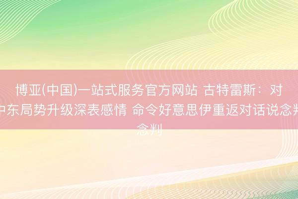 博亚(中国)一站式服务官方网站 古特雷斯：对中东局势升级深表感情 命令好意思伊重返对话说念判
