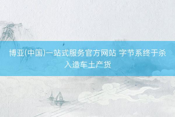 博亚(中国)一站式服务官方网站 字节系终于杀入造车土产货
