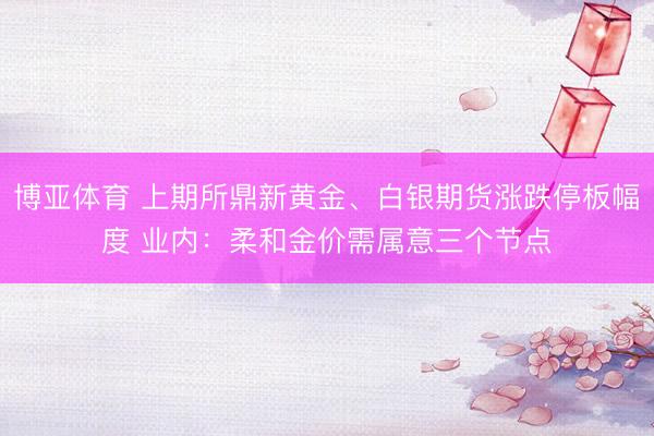 博亚体育 上期所鼎新黄金、白银期货涨跌停板幅度 业内：柔和金价需属意三个节点