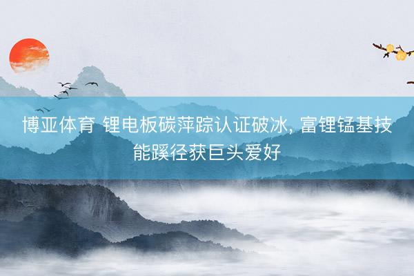 博亚体育 锂电板碳萍踪认证破冰， 富锂锰基技能蹊径获巨头爱好