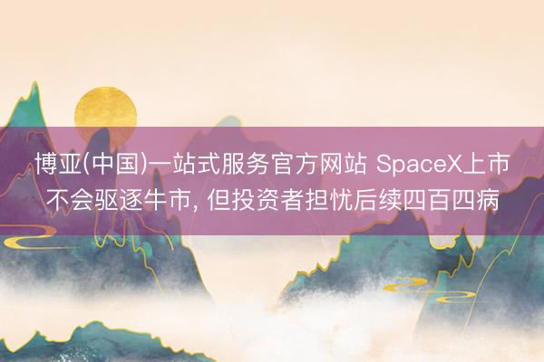 博亚(中国)一站式服务官方网站 SpaceX上市不会驱逐牛市， 但投资者担忧后续四百四病