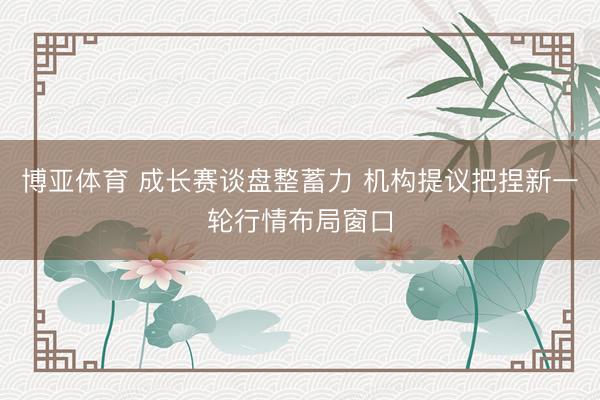 博亚体育 成长赛谈盘整蓄力 机构提议把捏新一轮行情布局窗口