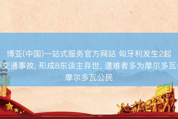 博亚(中国)一站式服务官方网站 匈牙利发生2起连环交通事故， 形成8东谈主弃世， 遭难者多为摩尔多瓦公民