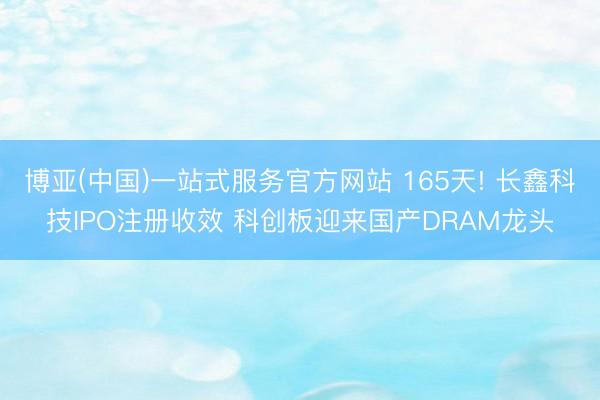 博亚(中国)一站式服务官方网站 165天! 长鑫科技IPO注册收效 科创板迎来国产DRAM龙头
