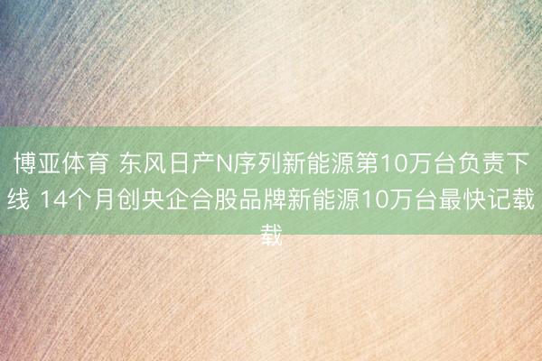博亚体育 东风日产N序列新能源第10万台负责下线 14个月创央企合股品牌新能源10万台最快记载