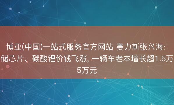 博亚(中国)一站式服务官方网站 赛力斯张兴海: 存储芯片、碳酸锂价钱飞涨, 一辆车老本增长超1.5万元