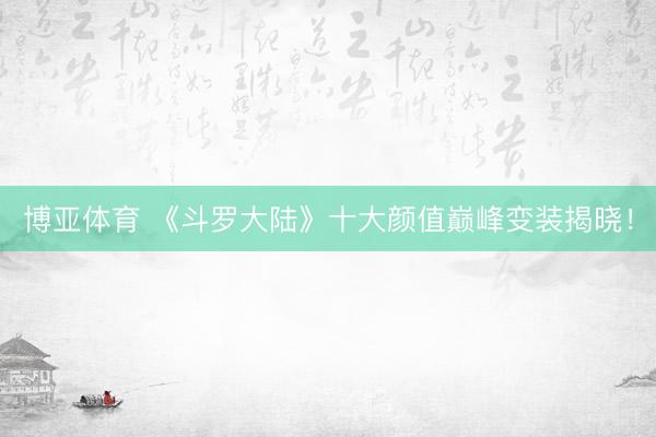博亚体育 《斗罗大陆》十大颜值巅峰变装揭晓!