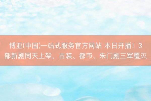 博亚(中国)一站式服务官方网站 本日开播！3部新剧同天上架，古装、都市、朱门剧三军覆灭