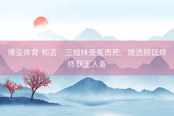 博亚体育 知否：三姐妹受冤而死，她选顾廷烨终获王人备