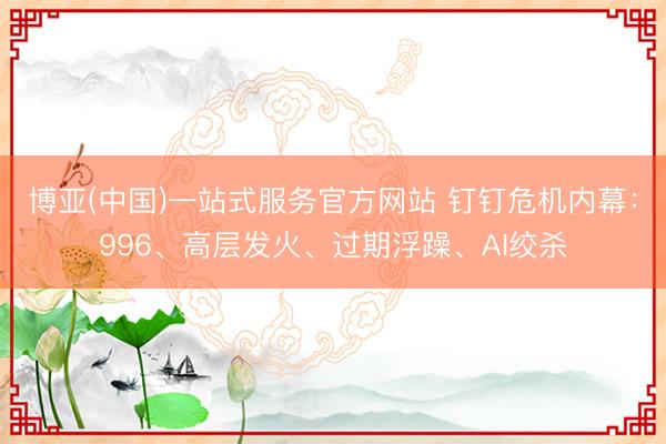 博亚(中国)一站式服务官方网站 钉钉危机内幕：996、高层发火、过期浮躁、AI绞杀