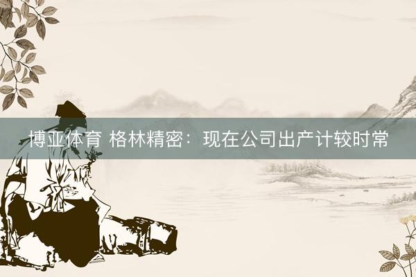 博亚体育 格林精密：现在公司出产计较时常