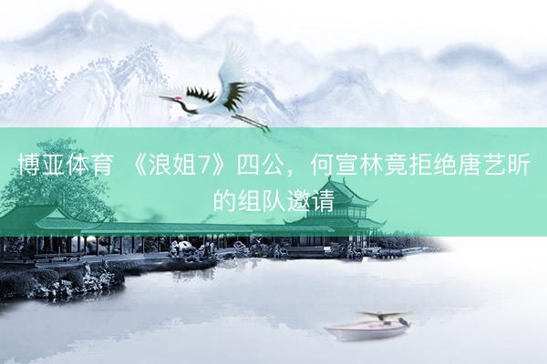 博亚体育 《浪姐7》四公，何宣林竟拒绝唐艺昕的组队邀请