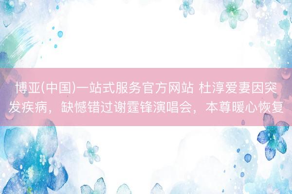 博亚(中国)一站式服务官方网站 杜淳爱妻因突发疾病,缺憾错过谢霆锋演唱会,本尊暖心恢复