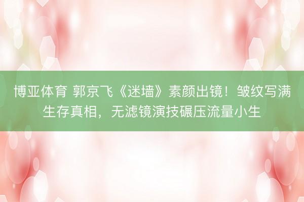博亚体育 郭京飞《迷墙》素颜出镜！皱纹写满生存真相，无滤镜演技碾压流量小生