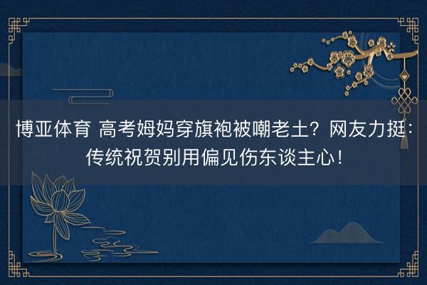博亚体育 高考姆妈穿旗袍被嘲老土？网友力挺：传统祝贺别用偏见伤东谈主心！