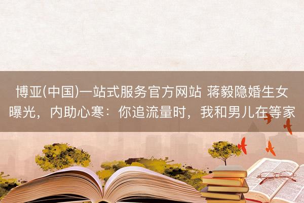博亚(中国)一站式服务官方网站 蒋毅隐婚生女曝光，内助心寒：你追流量时，我和男儿在等家