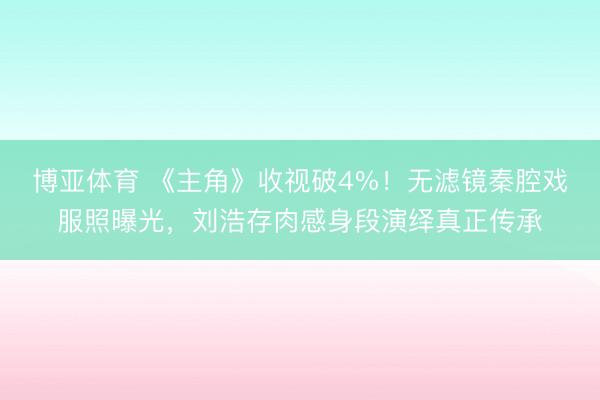 博亚体育 《主角》收视破4%!无滤镜秦腔戏服照曝光,刘浩存肉感身段演绎真正传承