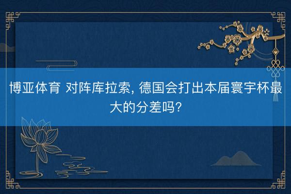 博亚体育 对阵库拉索， 德国会打出本届寰宇杯最大的分差吗?