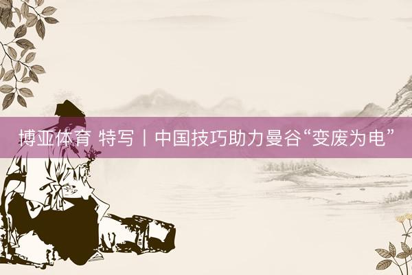 博亚体育 特写丨中国技巧助力曼谷“变废为电”