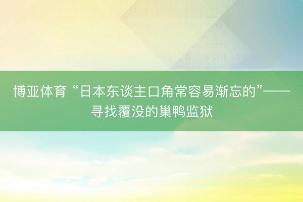 博亚体育 “日本东谈主口角常容易渐忘的”——寻找覆没的巢鸭监狱