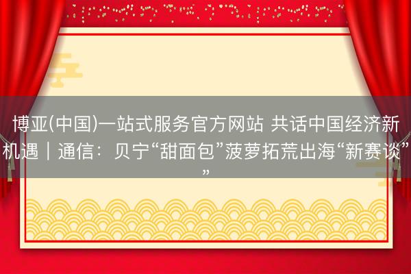 博亚(中国)一站式服务官方网站 共话中国经济新机遇｜通信：贝宁“甜面包”菠萝拓荒出海“新赛谈”