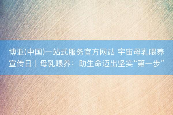 博亚(中国)一站式服务官方网站 宇宙母乳喂养宣传日丨母乳喂养：助生命迈出坚实“第一步”