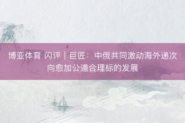 博亚体育 闪评｜巨匠：中俄共同激动海外递次向愈加公道合理标的发展