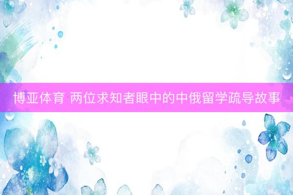 博亚体育 两位求知者眼中的中俄留学疏导故事