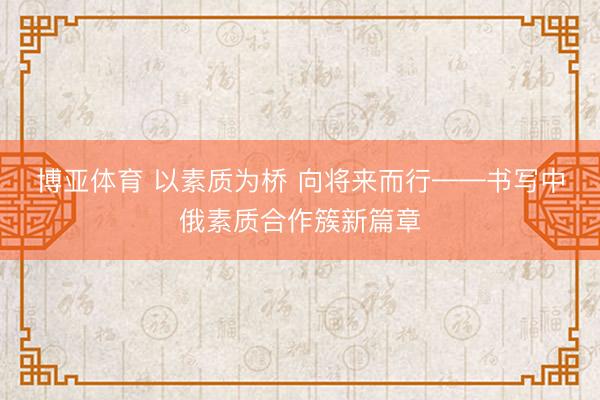 博亚体育 以素质为桥 向将来而行——书写中俄素质合作簇新篇章