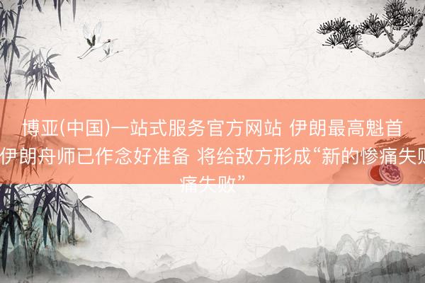 博亚(中国)一站式服务官方网站 伊朗最高魁首:伊朗舟师已作念好准备 将给敌方形成“新的惨痛失败”