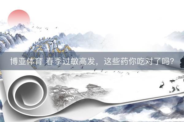 博亚体育 春季过敏高发，这些药你吃对了吗？