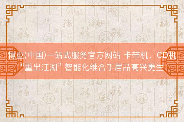 博亚(中国)一站式服务官方网站 卡带机、CD机“重出江湖” 智能化维合手居品高兴更生