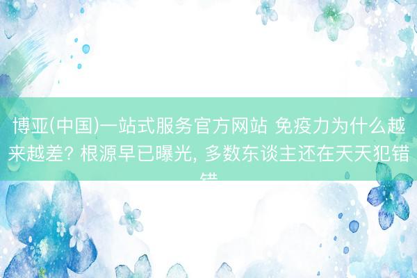博亚(中国)一站式服务官方网站 免疫力为什么越来越差? 根源早已曝光， 多数东谈主还在天天犯错