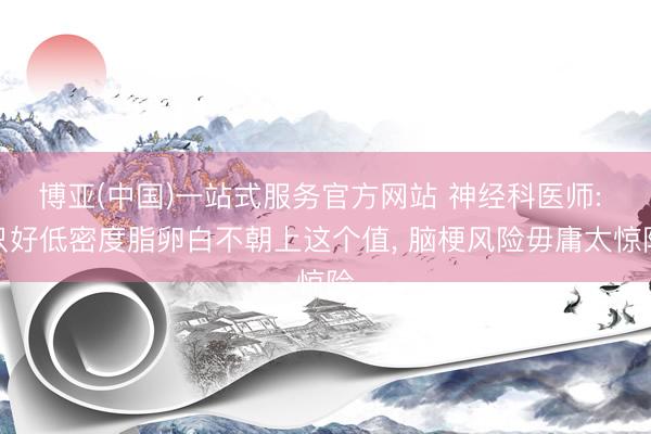 博亚(中国)一站式服务官方网站 神经科医师: 只好低密度脂卵白不朝上这个值， 脑梗风险毋庸太惊险