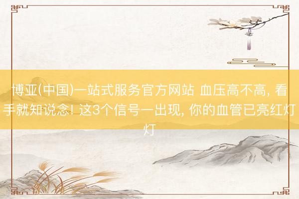 博亚(中国)一站式服务官方网站 血压高不高, 看手就知说念! 这3个信号一出现, 你的血管已亮红灯