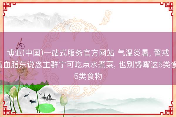 博亚(中国)一站式服务官方网站 气温炎暑， 警戒: 高血脂东说念主群宁可吃点水煮菜， 也别馋嘴这5类食物