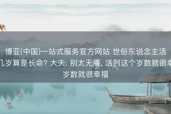 博亚(中国)一站式服务官方网站 世俗东说念主活到几岁算是长命? 大夫: 别太无餍， 活到这个岁数就很幸福