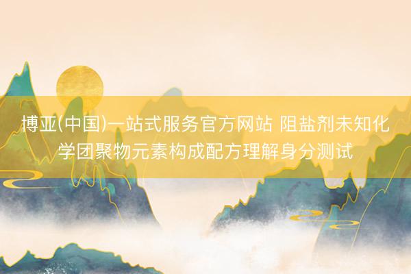 博亚(中国)一站式服务官方网站 阻盐剂未知化学团聚物元素构成配方理解身分测试