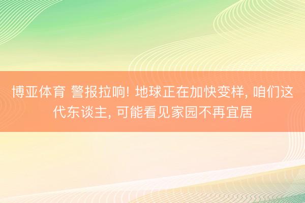 博亚体育 警报拉响! 地球正在加快变样, 咱们这代东谈主, 可能看见家园不再宜居