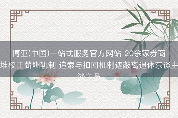 博亚(中国)一站式服务官方网站 20余家券商扎堆校正薪酬轨制 追索与扣回机制遮蔽离退休东谈主员