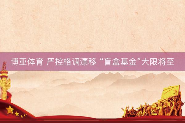 博亚体育 严控格调漂移 “盲盒基金”大限将至
