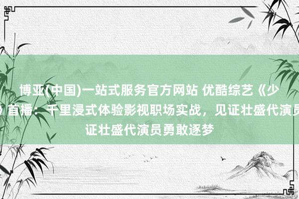 博亚(中国)一站式服务官方网站 优酷综艺《少年无限夏》首播：千里浸式体验影视职场实战，见证壮盛代演员勇敢逐梦