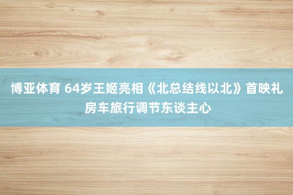 博亚体育 64岁王姬亮相《北总结线以北》首映礼 房车旅行调节东谈主心